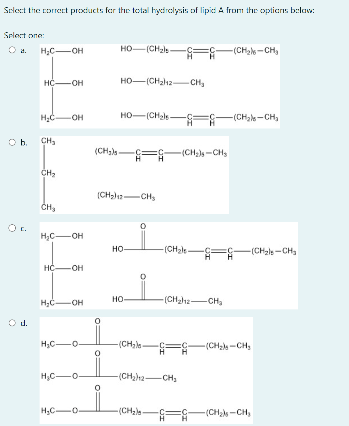 Select the correct products for the total hydrolysis of lipid A from the options below:
Select one:
a. H₂C-OH
O b.
O C.
O d.
HC-OH
H₂C-OH
CH3
CH₂
CH3
H₂C-OH
HC-OH
H₂C-OH
HỌ—(CH2)5.
H₂C-
HỌ—(CH2)12—CH3
HO—(CH2)5.
(CH3)5- -G=G -(CH₂)5-CH3
H
(CH2) 12-CH3
HO
HO
-(CH₂)5
H₂C-
-(CH₂)5- -C
#
H₂C-
-(CH₂)12-CH3
-(CH₂)5-
-(CH2) 12-CH3
H
:C
H
-(CH₂)5-CH3
-(CH₂)5-CH3
-(CH₂)5-CH3
-(CH₂)5-CH3
-(CH₂)5-CH3
