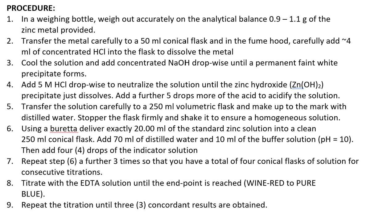 PROCEDURE:
1. In a weighing bottle, weigh out accurately on the analytical balance 0.9 - 1.1 g of the
zinc metal provided.
2.
Transfer the metal carefully to a 50 ml conical flask and in the fume hood, carefully add ~4
ml of concentrated HCl into the flask to dissolve the metal
3.
Cool the solution and add concentrated NaOH drop-wise until a permanent faint white
precipitate forms.
4. Add 5 M HCl drop-wise to neutralize the solution until the zinc hydroxide (Zn(OH)2)
precipitate just dissolves. Add a further 5 drops more of the acid to acidify the solution.
Transfer the solution carefully to a 250 ml volumetric flask and make up to the mark with
distilled water. Stopper the flask firmly and shake it to ensure a homogeneous solution.
Using a buretta deliver exactly 20.00 ml of the standard zinc solution into a clean
5.
6.
250 ml conical flask. Add 70 ml of distilled water and 10 ml of the buffer solution (pH = 10).
Then add four (4) drops of the indicator solution
7.
Repeat step (6) a further 3 times so that you have a total of four conical flasks of solution for
consecutive titrations.
8. Titrate with the EDTA solution until the end-point is reached (WINE-RED to PURE
BLUE).
9. Repeat the titration until three (3) concordant results are obtained.