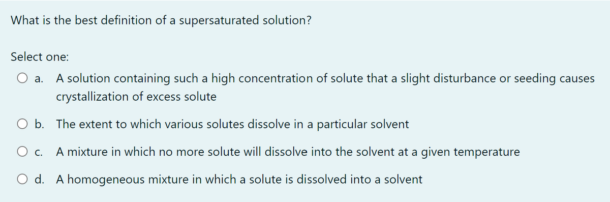 What is the best definition of a supersaturated solution?
Select one:
a. A solution containing such a high concentration of solute that a slight disturbance or seeding causes
crystallization of excess solute
b.
The extent to which various solutes dissolve in a particular solvent
O c.
A mixture in which no more solute will dissolve into the solvent at a given temperature
O d. A homogeneous mixture in which a solute is dissolved into a solvent