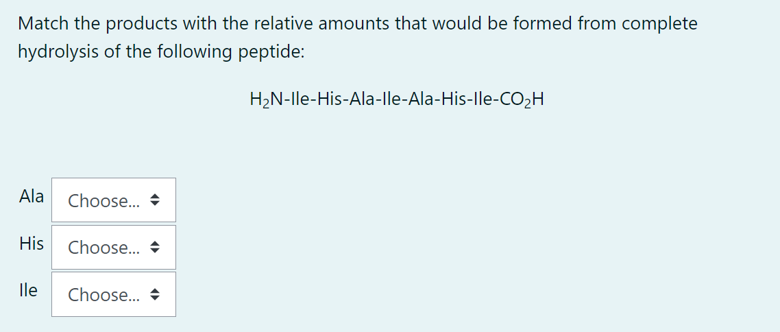 Match the products with the relative amounts that would be formed from complete
hydrolysis of the following peptide:
Ala Choose... →
His
lle
Choose...
Choose... →
H₂N-Ile-His-Ala-lle-Ala-His-lle-CO₂H