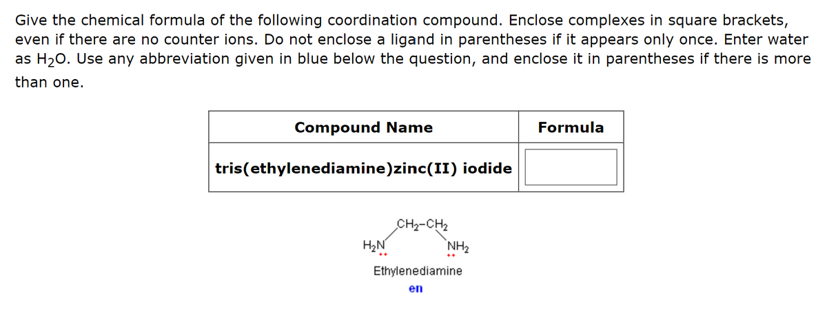 Give the chemical formula of the following coordination compound. Enclose complexes in square brackets,
even if there are no counter ions. Do not enclose a ligand in parentheses if it appears only once. Enter water
as H₂O. Use any abbreviation given in blue below the question, and enclose it in parentheses if there is more
than one.
Compound Name
tris(ethylenediamine)zinc(II) iodide
H₂N
CH₂-CH₂
NH₂
Ethylenediamine
en
Formula