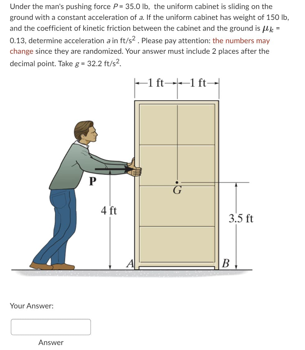 Under the man's pushing force P= 35.0 lb, the uniform cabinet is sliding on the
ground with a constant acceleration of a. If the uniform cabinet has weight of 150 lb,
and the coefficient of kinetic friction between the cabinet and the ground is μk =
0.13, determine acceleration a in ft/s². Please pay attention: the numbers may
change since they are randomized. Your answer must include 2 places after the
decimal point. Take g = 32.2 ft/s².
Your Answer:
Answer
P
4 ft
A
←1 ft―1 ft-
G
3.5 ft
B