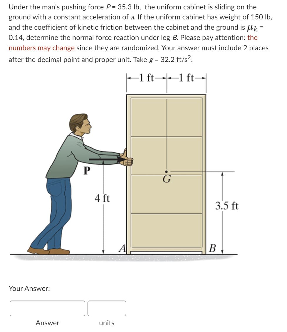 Under the man's pushing force P= 35.3 lb, the uniform cabinet is sliding on the
ground with a constant acceleration of a. If the uniform cabinet has weight of 150 lb,
and the coefficient of kinetic friction between the cabinet and the ground is µlk =
0.14, determine the normal force reaction under leg B. Please pay attention: the
numbers may change since they are randomized. Your answer must include 2 places
after the decimal point and proper unit. Take g = 32.2 ft/s².
-1 ft-
-1 ft-
Your Answer:
Answer
P
4 ft
units
A
G
3.5 ft
B