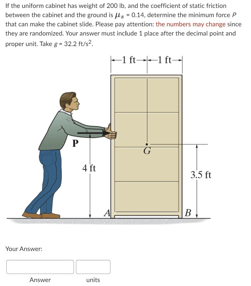 If the uniform cabinet has weight of 200 lb, and the coefficient of static friction
between the cabinet and the ground is g = 0.14, determine the minimum force P
that can make the cabinet slide. Please pay attention: the numbers may change since
they are randomized. Your answer must include 1 place after the decimal point and
proper unit. Take g = 32.2 ft/s².
Your Answer:
Answer
P
4 ft
units
A
-1 ft-1 ft-
3.5 ft
B