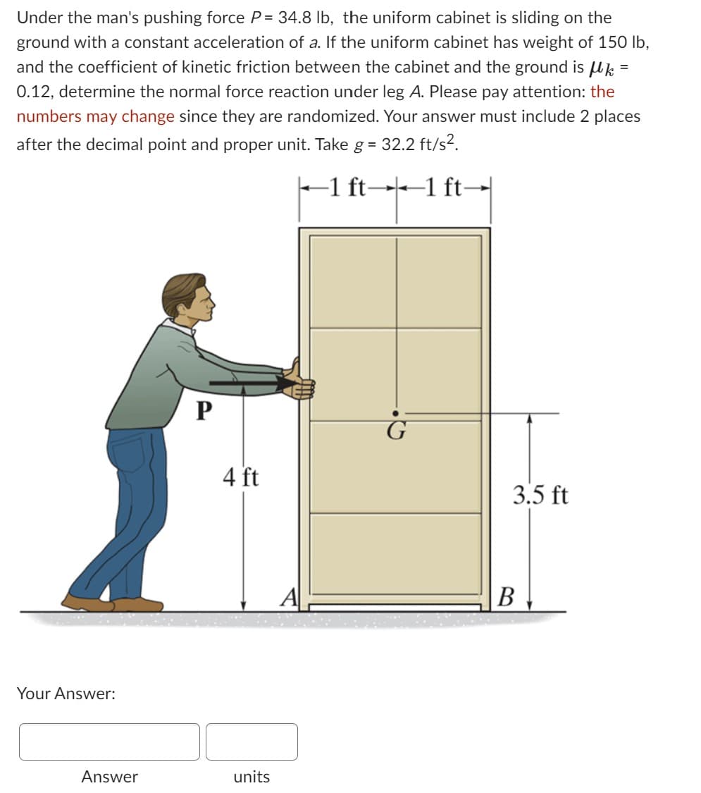 Under the man's pushing force P= 34.8 lb, the uniform cabinet is sliding on the
ground with a constant acceleration of a. If the uniform cabinet has weight of 150 lb,
and the coefficient of kinetic friction between the cabinet and the ground is μk =
0.12, determine the normal force reaction under leg A. Please pay attention: the
numbers may change since they are randomized. Your answer must include 2 places
after the decimal point and proper unit. Take g =
32.2 ft/s².
-1 ft-
-1 ft-
Your Answer:
Answer
P
4 ft
units
A
3.5 ft
B