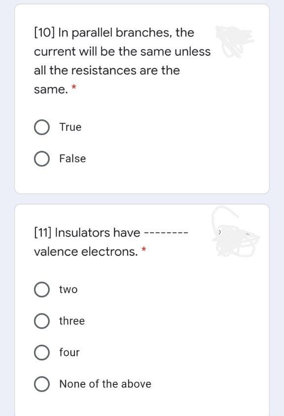 [10] In parallel branches, the
current will be the same unless
all the resistances are the
same.
True
False
[11] Insulators have
valence electrons. *
two
three
four
None of the above
