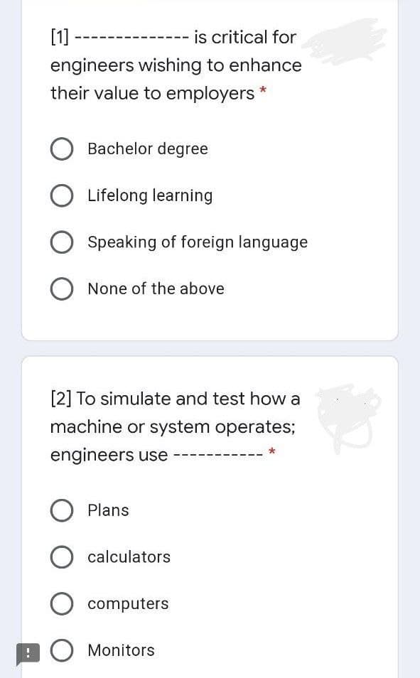 [1] -
is critical for
engineers wishing to enhance
their value to employers *
Bachelor degree
Lifelong learning
Speaking of foreign language
O None of the above
[2] To simulate and test how a
machine or system operates;
engineers use
Plans
O calculators
O computers
! O Monitors
