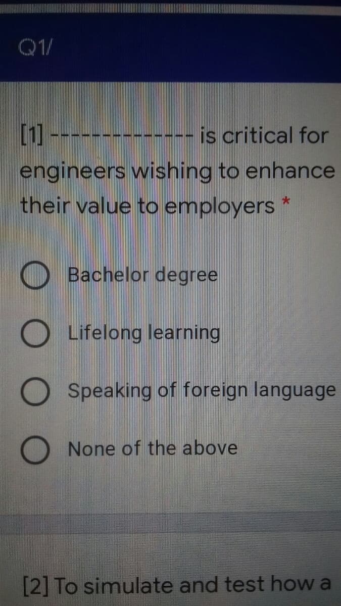 Q1/
[1
--------- is critical for
engineers wishing to enhance
their value to employers *
O Bachelor degree
Lifelong learning
O Speaking of foreign language
O None of the above
[2] To simulate and test how a
