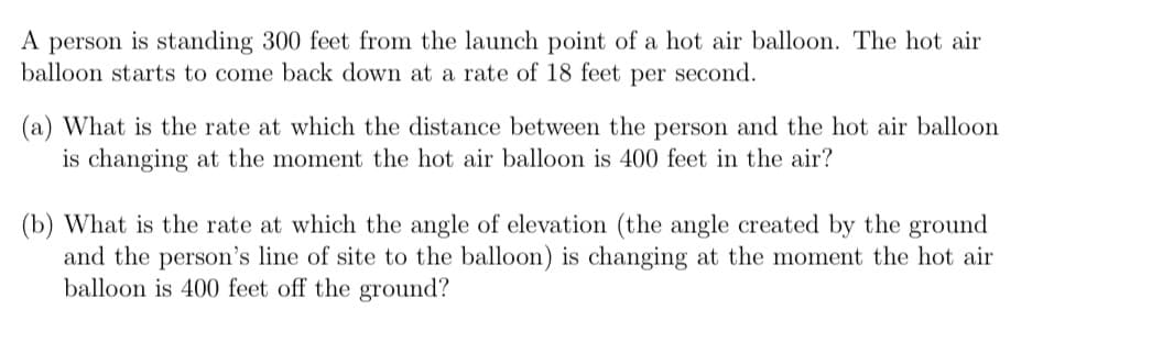 A person is standing 300 feet from the launch point of a hot air balloon. The hot air
balloon starts to come back down at a rate of 18 feet per second.
(a) What is the rate at which the distance between the person and the hot air balloon
is changing at the moment the hot air balloon is 400 feet in the air?
(b) What is the rate at which the angle of elevation (the angle created by the ground
and the person's line of site to the balloon) is changing at the moment the hot air
balloon is 400 feet off the ground?
