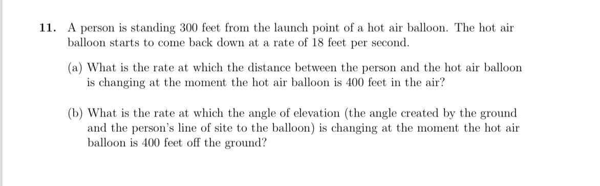 11. A person is standing 300 feet from the launch point of a hot air balloon. The hot air
balloon starts to come back down at a rate of 18 feet per second.
(a) What is the rate at which the distance between the person and the hot air balloon
is changing at the moment the hot air balloon is 400 feet in the air?
(b) What is the rate at which the angle of elevation (the angle created by the ground
and the person's line of site to the balloon) is changing at the moment the hot air
balloon is 400 feet off the ground?
