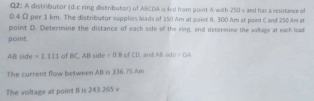 Q2: A distributor (d.c ring distributor) of ABCDA is fed from point A with 250 v and has a resistance of
0.4 Q2 per 1 km. The distributor supplies loads of 150 Am at point B, 300 Am at point C and 250 Am at
point D. Determine the distance of each side of the ring, and determine the voltage at each load
point.
AB side = 1.111 of BC, AB side = 0.8 of CD, and AB side - DA
The current flow between AB is 336.75 Am
The voltage at point B is 243.265 v