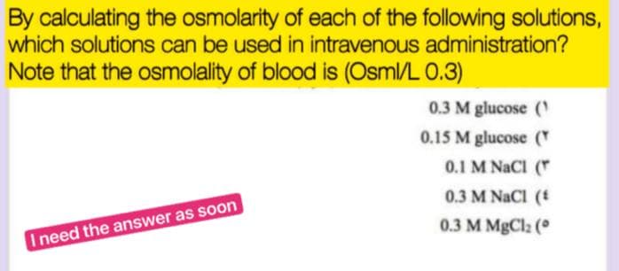 By calculating the osmolarity of each of the following solutions,
which solutions can be used in intravenous administration?
Note that the osmolality of blood is (Osml/L 0.3)
0.3 M glucose (¹
0.15 M glucose (
0.1 M NaCl (
0.3 M NaCl (
0.3 M MgCl₂ (
I need the answer as soon