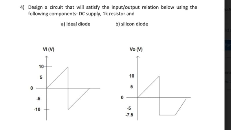 4) Design a circuit that will satisfy the input/output relation below using the
following components: DC supply, 1k resistor and
a) Ideal diode
b) silicon diode
Vi (V)
Vo (V)
10-
am
5
10
-5
-10
-5
-7.5
