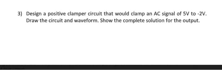 3) Design a positive clamper circuit that would clamp an AC signal of 5V to -2V.
Draw the circuit and waveform. Show the complete solution for the output.
