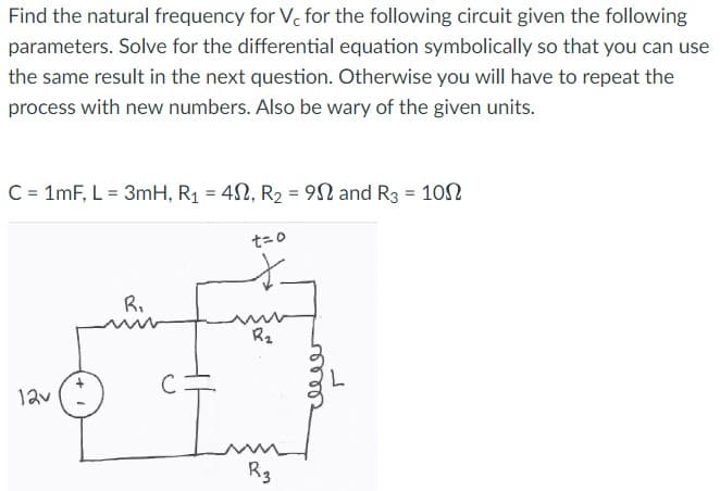 Find the natural frequency for Vc for the following circuit given the following
parameters. Solve for the differential equation symbolically so that you can use
the same result in the next question. Otherwise you will have to repeat the
process with new numbers. Also be wary of the given units.
C = 1mF, L = 3mH, R₁ = 42, R₂ = 9 and R3 = 100
12v
R₁
t=0
*
R₂
R3