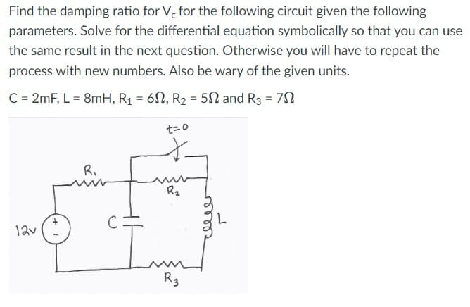 Find the damping ratio for V, for the following circuit given the following
parameters. Solve for the differential equation symbolically so that you can use
the same result in the next question. Otherwise you will have to repeat the
process with new numbers. Also be wary of the given units.
C = 2mF, L = 8mH, R₁ = 60, R₂ = 5 and R3 = 70
12v
R₁
t=0
R₂
Riз
releer