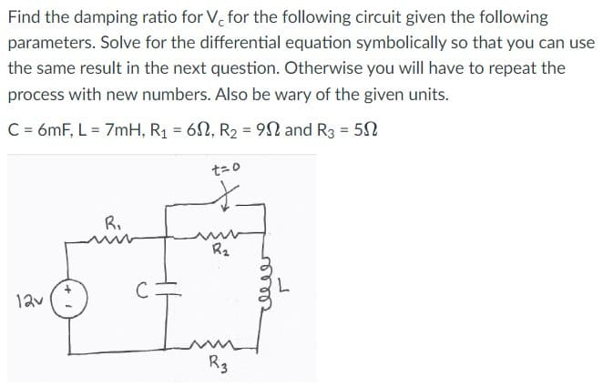 Find the damping ratio for V, for the following circuit given the following
parameters. Solve for the differential equation symbolically so that you can use
the same result in the next question. Otherwise you will have to repeat the
process with new numbers. Also be wary of the given units.
C = 6mF, L = 7mH, R₁ = 6, R₂ = 90 and R3 = 50
12v
R₁
t=0
*
R₂
R3