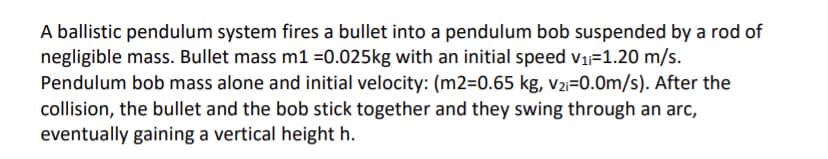 A ballistic pendulum system fires a bullet into a pendulum bob suspended by a rod of
negligible mass. Bullet mass m1 =0.025kg with an initial speed v1=1.20 m/s.
Pendulum bob mass alone and initial velocity: (m2=0.65 kg, v2i=0.0m/s). After the
collision, the bullet and the bob stick together and they swing through an arc,
eventually gaining a vertical height h.
