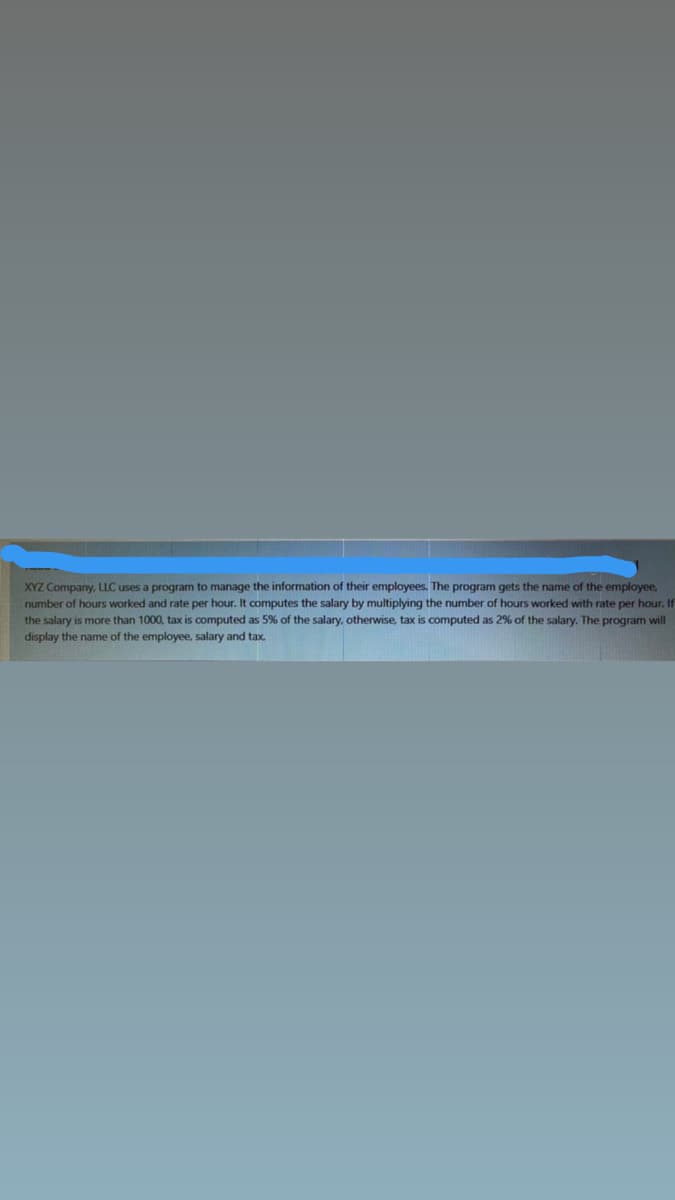 XYZ Company, LLC uses a program to manage the information of their employees. The program gets the name of the employee,
number of hours worked and rate per hour. It computes the salary by multiplying the number of hours worked with rate per hour. If
the salary is more than 1000, tax is computed as 5% of the salary, otherwise, tax is computed as 2% of the salary. The program will
display the name of the employee, salary and tax.
