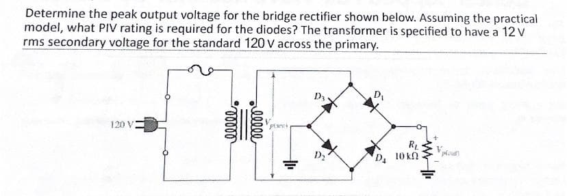 Determine the peak output voltage for the bridge rectifier shown below. Assuming the practical
model, what PIV rating is required for the diodes? The transformer is specified to have a 12 V
rms secondary voltage for the standard 120 V across the primary.
120 V
RL
D. 10 kn
lll
