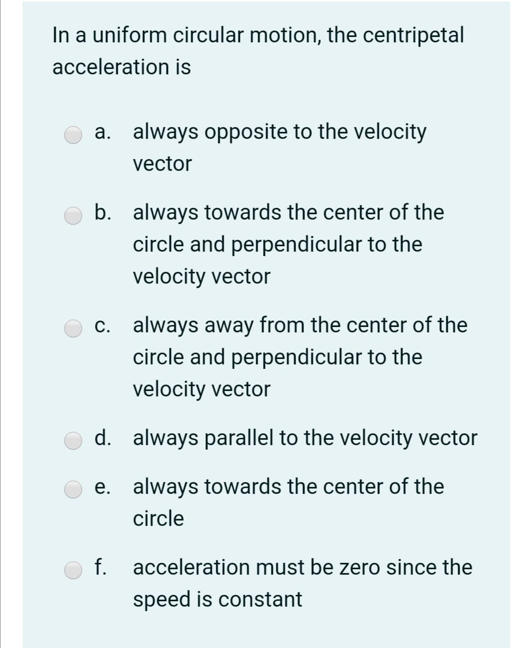 In a uniform circular motion, the centripetal
acceleration is
a. always opposite to the velocity
vector
b. always towards the center of the
circle and perpendicular to the
velocity vector
c. always away from the center of the
circle and perpendicular to the
velocity vector
d. always parallel to the velocity vector
e. always towards the center of the
circle
f.
acceleration must be zero since the
speed is constant
