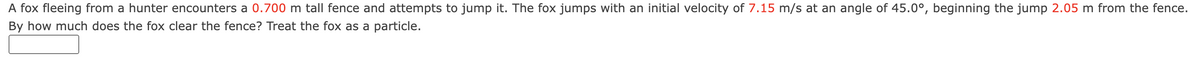 A fox fleeing from a hunter encounters a 0.700 m tall fence and attempts to jump it. The fox jumps with an initial velocity of 7.15 m/s at an angle of 45.0°, beginning the jump 2.05 m from the fence.
By how much does the fox clear the fence? Treat the fox as a particle.