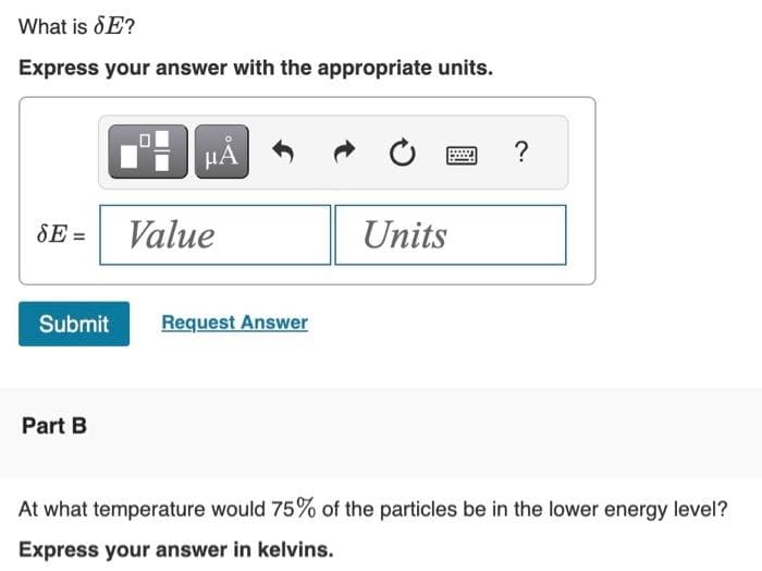 What is SE?
Express your answer with the appropriate units.
SE=
μÅ
Part B
Value
Submit Request Answer
Units
?
At what temperature would 75% of the particles be in the lower energy level?
Express your answer in kelvins.