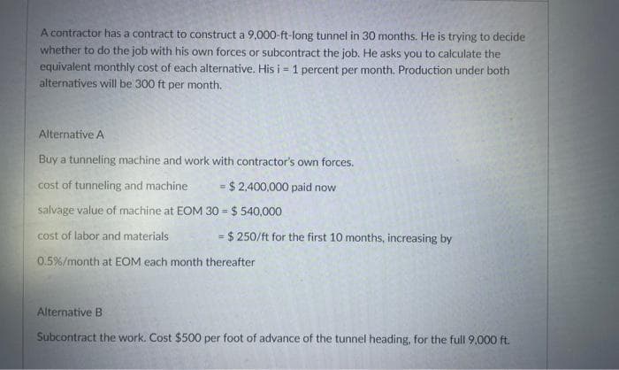 A contractor has a contract to construct a 9,000-ft-long tunnel in 30 months. He is trying to decide
whether to do the job with his own forces or subcontract the job. He asks you to calculate the
equivalent monthly cost of each alternative. His i = 1 percent per month. Production under both
alternatives will be 300 ft per month.
Alternative A
Buy a tunneling machine and work with contractor's own forces.
cost of tunneling and machine. = $2,400,000 paid now
salvage value of machine at EOM
30 = $540,000
cost of labor and materials
= $ 250/ft for the first 10 months, increasing by
0.5% /month at EOM each month thereafter
Alternative B
Subcontract the work. Cost $500 per foot of advance of the tunnel heading, for the full 9,000 ft.