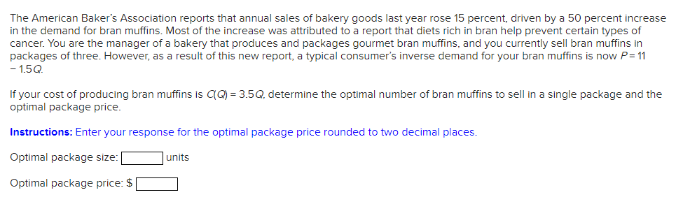 The American Baker's Association reports that annual sales of bakery goods last year rose 15 percent, driven by a 50 percent increase
in the demand for bran muffins. Most of the increase was attributed to a report that diets rich in bran help prevent certain types of
cancer. You are the manager of a bakery that produces and packages gourmet bran muffins, and you currently sell bran muffins in
packages of three. However, as a result of this new report, a typical consumer's inverse demand for your bran muffins is now P= 11
-15Q
If your cost of producing bran muffins is C(Q) = 3.5Q, determine the optimal number of bran muffins to sell in a single package and the
optimal package price.
Instructions: Enter your response for the optimal package price rounded to two decimal places.
Optimal package size:
Optimal package price: $
units