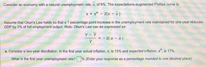 Consider an economy with a natural unemployment rate, u, of 9%. The
x = x - 2(u - ū)
Assume that Okun's Law holds so that a 1 percentage point increase in the unemployment rate maintained for one year réduces
GDP by 2% of full employment output. Note: Okun's Law can be expressed as:
Y-Y
expectations-augmented Phillips curve is:
= -2(u - u)
a. Consider a two-year disinflation. In the first year actual inflation, , is 13% and expected inflation, xº, is 17%.
What is the first year unemployment rate? % (Enter your response as a percentage rounded to one decimal place)