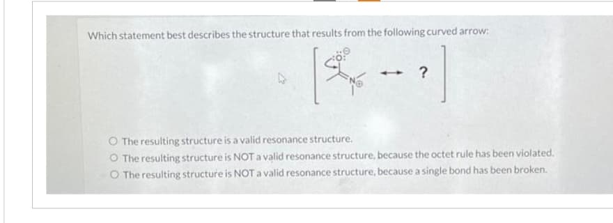 Which statement best describes the structure that results from the following curved arrow:
[4-1]
?
O The resulting structure is a valid resonance structure.
O The resulting structure is NOT a valid resonance structure, because the octet rule has been violated.
O The resulting structure is NOT a valid resonance structure, because a single bond has been broken.