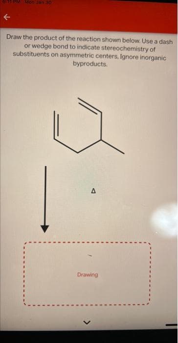 K
PM Mon Jan 30
Draw the product of the reaction shown below. Use a dash
or wedge bond to indicate stereochemistry of
on asymmetric centers, Ignore inorganic
byproducts.
substituents
Drawing
>