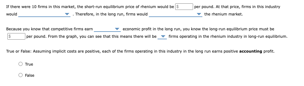 If there were 10 firms in this market, the short-run equilibrium price of rhenium would be $
would
Therefore, in the long run, firms would
Because you know that competitive firms earn
$
per pound. From the graph, you can see that this means there will be
O True
per pound. At that price, firms in this industry
the rhenium market.
economic profit in the long run, you know the long-run equilibrium price must be
firms operating in the rhenium industry in long-run equilibrium.
True or False: Assuming implicit costs are positive, each of the firms operating in this industry in the long run earns positive accounting profit.
O False
