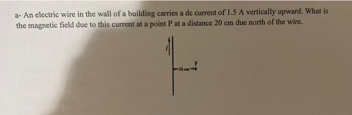a- An electric wire in the wall of a building carries a dc current of 1.5 A vertically upward. What is
the magnetic field due to this current at a point P at a distance 20 cm due north of the wire.
-20 cm