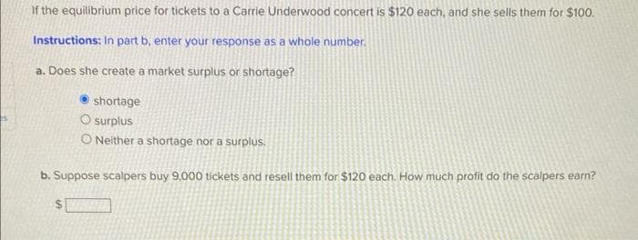 If the equilibrium price for tickets to a Carrie Underwood concert is $120 each, and she sells them for $100.
Instructions: In part b, enter your response as a whole number.
a. Does she create a market surplus or shortage?
shortage
O surplus
O Neither a shortage nor a surplus.
b. Suppose scalpers buy 9,000 tickets and resell them for $120 each. How much profit do the scalpers earn?
$