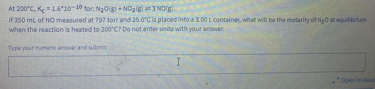 At
200°C, Kc = 1.6*10-10 for: N₂O(g) + NO₂(g) =3 NO(g).
If 350 mL of NO measured at 797 torr and 25.0°C is placed into a 3.00 L container, what will be the molarity of N₂0 at equilibrium
when the reaction is heated to 200°C? Do not enter units with your answer.
Type your numeric answer and submit
H
Open in Read