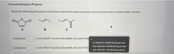 Current Attempt in Progress
Rank the following dienophiles (from least reactive to most reactive) in terms of reactivity in a Diels-Alder reaction.
A
Compound
Compound
B
is the LEAST reactive dienophile, because it has
is the MOST reactive dienophile, because it has
no electron-withdrawing groups
two electron-withdrawing groups
one electron-withdrawing group