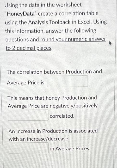 Using the data in the worksheet
"HoneyData" create a correlation table
using the Analysis Toolpack in Excel. Using
this information, answer the following
questions and round your numeric answer
to 2 decimal places.
The correlation between Production and
Average Price is:
This means that honey Production and
Average Price are negatively/positively
correlated.
An Increase in Production is associated
with an increase/decrease
in Average Prices.