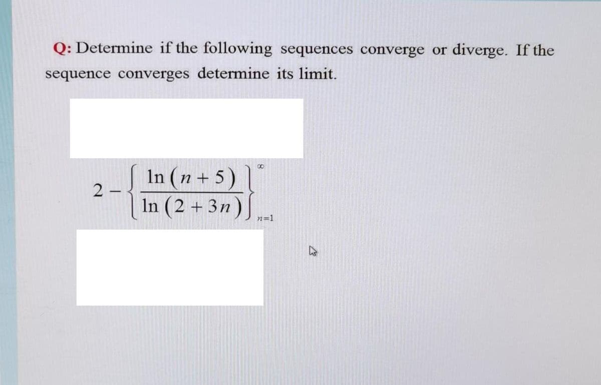 Q: Determine if the following sequences converge or diverge. If the
sequence converges determine its limit.
In (n + 5)|
2
In (2 + 3n)|
n=1
