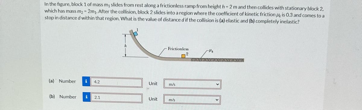 In the figure, block 1 of mass m₁ slides from rest along a frictionless ramp from height h= 2 m and then collides with stationary block 2,
which has mass m2- 2m₁. After the collision, block 2 slides into a region where the coefficient of kinetic friction is 0.3 and comes to a
stop in distance d within that region. What is the value of distance d if the collision is (a) elastic and (b) completely inelastic?
(a) Number i 4.2
(b) Number i 2.1
Unit
Unit
Frictionless
m/s
m/s
V
V