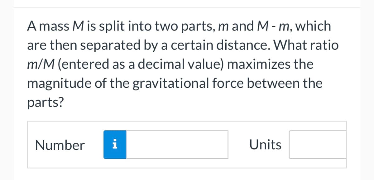 A mass M is split into two parts, m and M - m, which
are then separated by a certain distance. What ratio
m/M (entered as a decimal value) maximizes the
magnitude of the gravitational force between the
parts?
Number i
Units