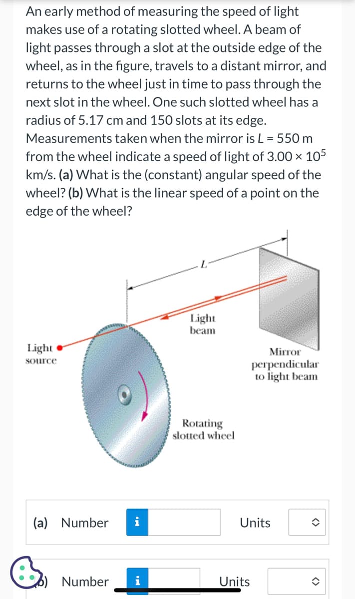 An early method of measuring the speed of light
makes use of a rotating slotted wheel. A beam of
light passes through a slot at the outside edge of the
wheel, as in the figure, travels to a distant mirror, and
returns to the wheel just in time to pass through the
next slot in the wheel. One such slotted wheel has a
radius of 5.17 cm and 150 slots at its edge.
Measurements taken when the mirror is L = 550 m
from the wheel indicate a speed of light of 3.00 x 105
km/s. (a) What is the (constant) angular speed of the
wheel? (b) What is the linear speed of a point on the
edge of the wheel?
Light
source
(a) Number i
6) Number
Light
beam
Rotating
slotted wheel
Mirror
perpendicular
to light beam
Units
Units
î
<>