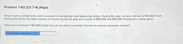 Problem 7-62 (LO 7-4) (Algo)
Anwer owns a rental home and is involved in maintaining it and approving renters. During the year, he has a net loss of $16,800 from
renting the home. His other sources of income during the year are a salary of $92,000 and $43,700 of long-term capital gains.
How much of Anwer's $16,800 rental loss can he deduct currently if he has no sources of passive income?
Deductible rental loss