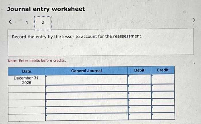 Journal entry worksheet
<
1
2
Record the entry by the lessor to account for the reassessment.
Note: Enter debits before credits.
Date
December 31,
2026
General Journal
Debit
Credit