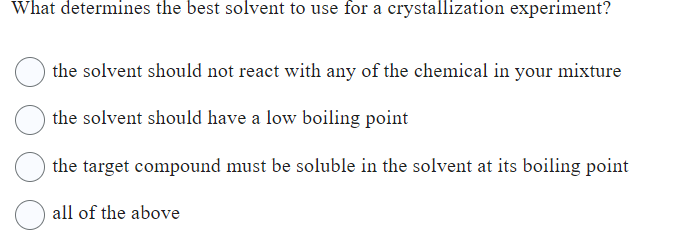 What determines the best solvent to use for a crystallization experiment?
the solvent should not react with any of the chemical in your mixture
the solvent should have a low boiling point
the target compound must be soluble in the solvent at its boiling point
all of the above