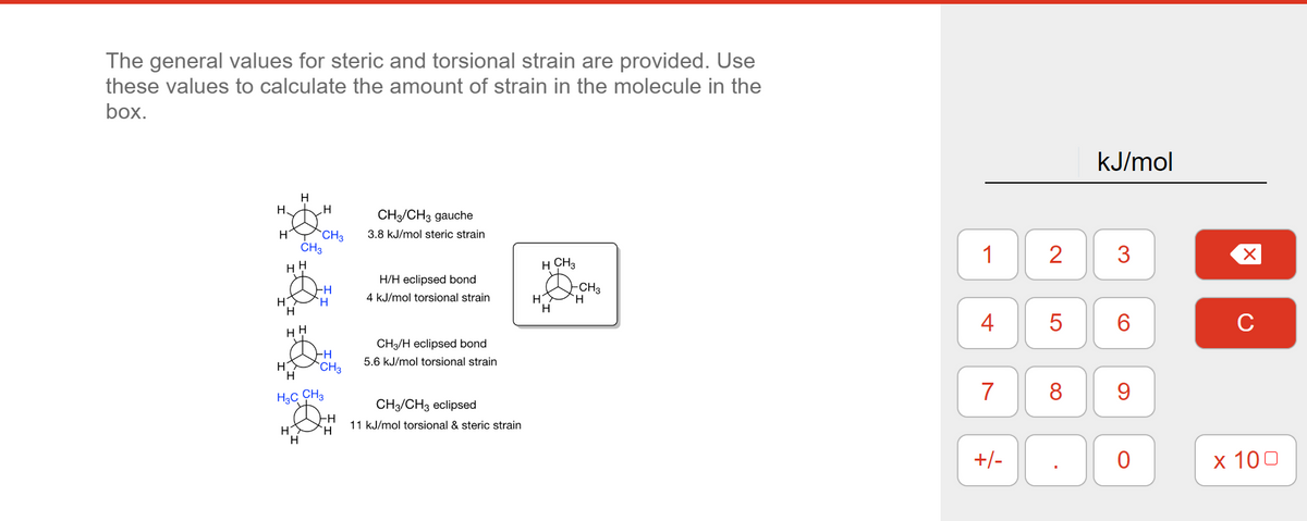 The general values for steric and torsional strain are provided. Use
these values to calculate the amount of strain in the molecule in the
box.
လင်းလင်းခြင်း
H3C CH3
H
CH3/CH3 gauche
3.8 kJ/mol steric strain
H/H eclipsed bond
4 kJ/mol torsional strain
CH3/H eclipsed bond
5.6 kJ/mol torsional strain
CH3 CH3 eclipsed
11 kJ/mol torsional & steric strain
H CH3
H
H
-CH3
H
1 2
4
7
LO
00
+/-
5
8
kJ/mol
3
6
9
0
C
x 100