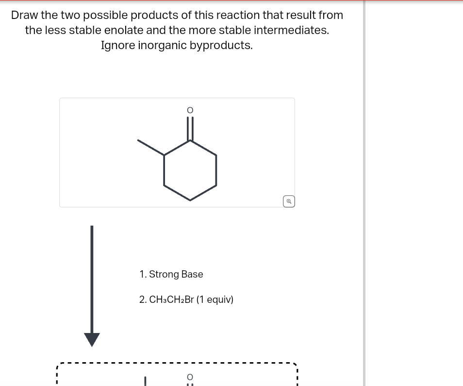 Draw the two possible products of this reaction that result from
the less stable enolate and the more stable intermediates.
Ignore inorganic byproducts.
1. Strong Base
2. CH3CH2Br (1 equiv)