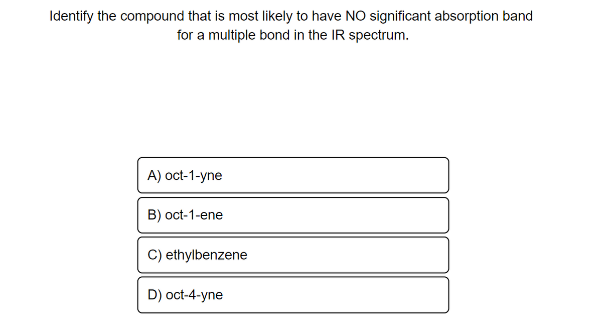 Identify the compound that is most likely to have NO significant absorption band
for a multiple bond in the IR spectrum.
A) oct-1-yne
B) oct-1-ene
C) ethylbenzene
D) oct-4-yne
