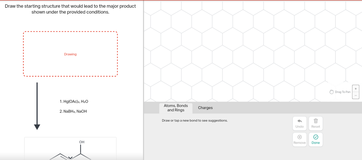 Draw the starting structure that would lead to the major product
shown under the provided conditions.
Drawing
1. Hg(OAc)2, H₂O
2. NaBH4, NaOH
OH
Atoms, Bonds
and Rings
Charges
Draw or tap a new bond to see suggestions.
Undo
Remove
Reset
Done
Drag To Pan
+ I