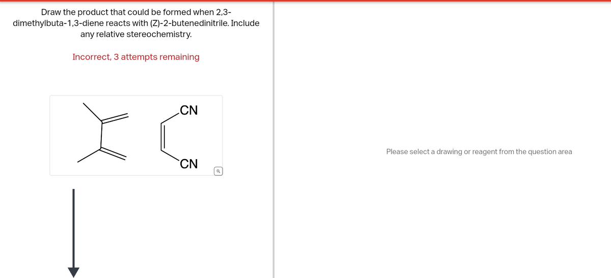 Draw the product that could be formed when 2,3-
dimethylbuta-1,3-diene reacts with (Z)-2-butenedinitrile. Include
any relative stereochemistry.
Incorrect, 3 attempts remaining
CN
IC
CN
☑
Please select a drawing or reagent from the question area